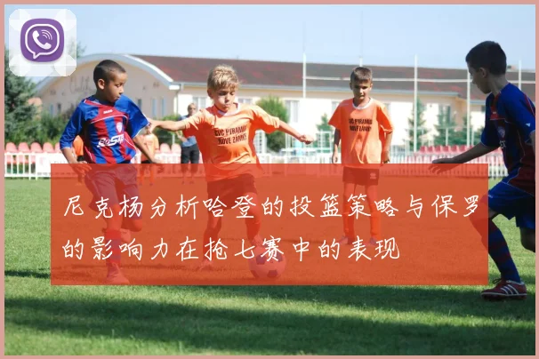 尼克杨分析哈登的投篮策略与保罗的影响力在抢七赛中的表现