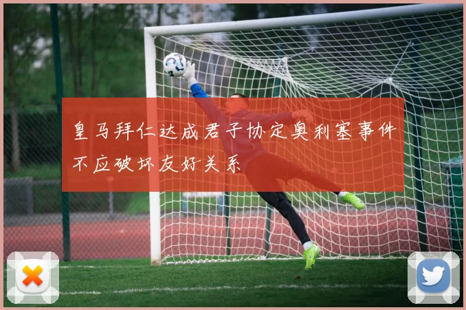皇马拜仁达成君子协定奥利塞事件不应破坏友好关系