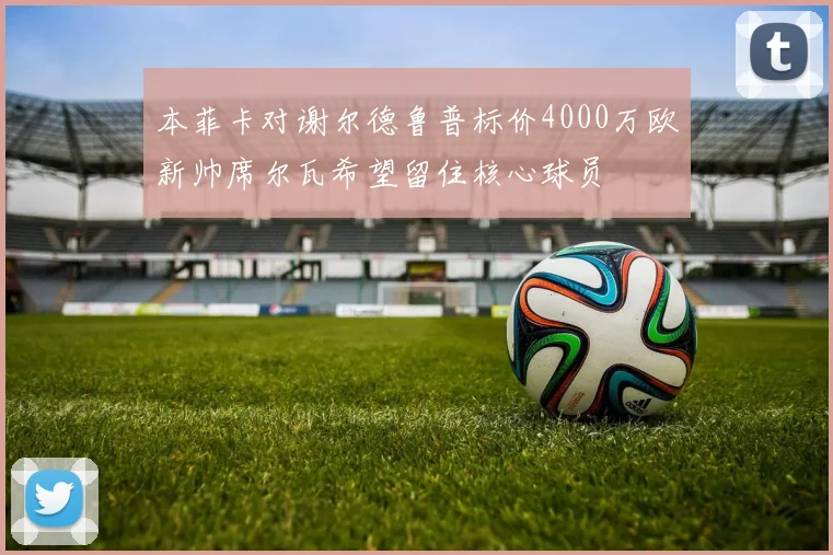 本菲卡对谢尔德鲁普标价4000万欧新帅席尔瓦希望留住核心球员