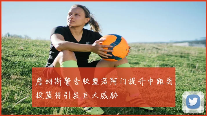 詹姆斯警告联盟若阿门提升中距离投篮将引发巨大威胁