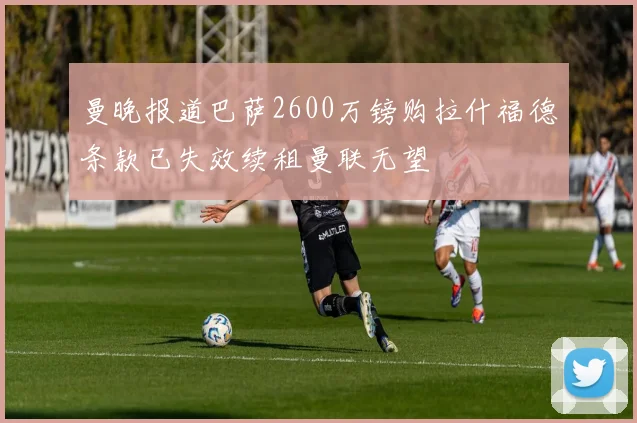 曼晚报道巴萨2600万镑购拉什福德条款已失效续租曼联无望