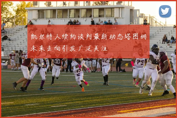 凯尔特人续约谈判最新动态塔图姆未来去向引发广泛关注