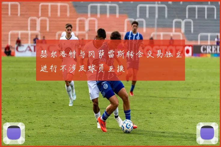 瑟尔洛特与冈萨雷斯转会交易独立进行不涉及球员互换