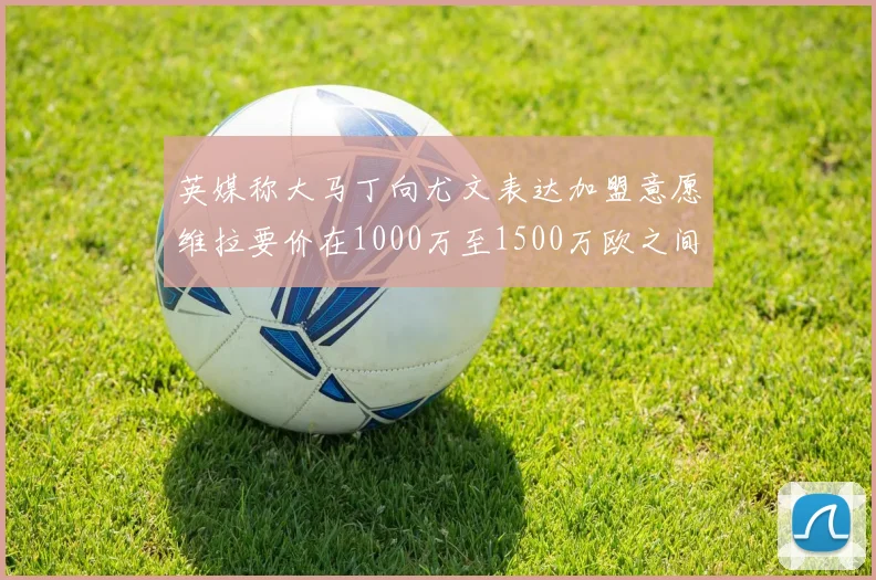 英媒称大马丁向尤文表达加盟意愿维拉要价在1000万至1500万欧之间
