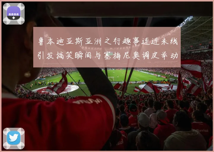 鲁本迪亚斯亚洲之行趣事连连米线引发搞笑瞬间与塞梅尼奥调皮举动