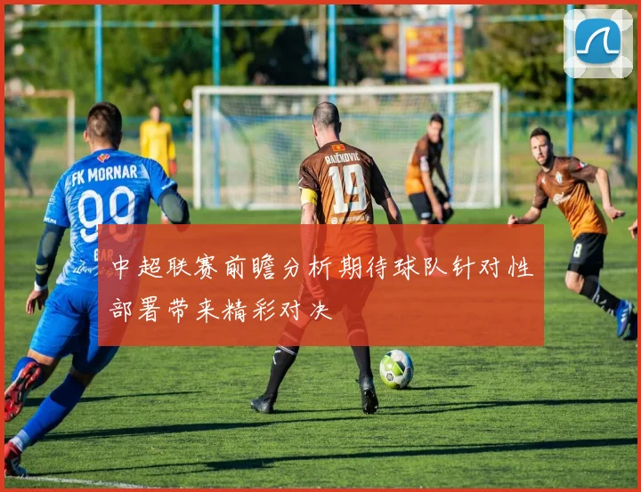 中超联赛前瞻分析期待球队针对性部署带来精彩对决