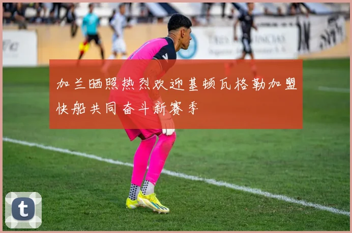 加兰晒照热烈欢迎基顿瓦格勒加盟快船共同奋斗新赛季