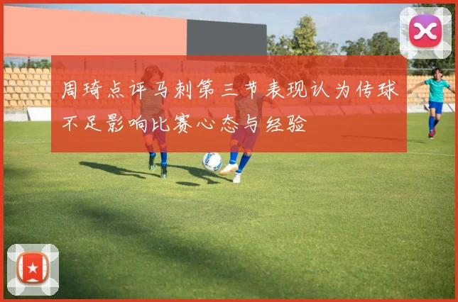 周琦点评马刺第三节表现认为传球不足影响比赛心态与经验