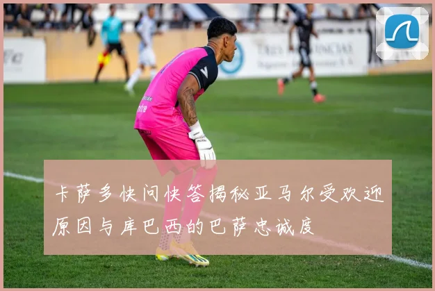 卡萨多快问快答揭秘亚马尔受欢迎原因与库巴西的巴萨忠诚度