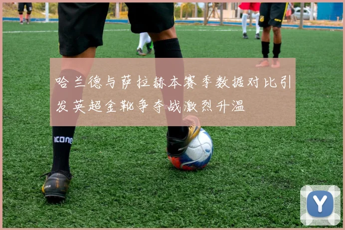 哈兰德与萨拉赫本赛季数据对比引发英超金靴争夺战激烈升温