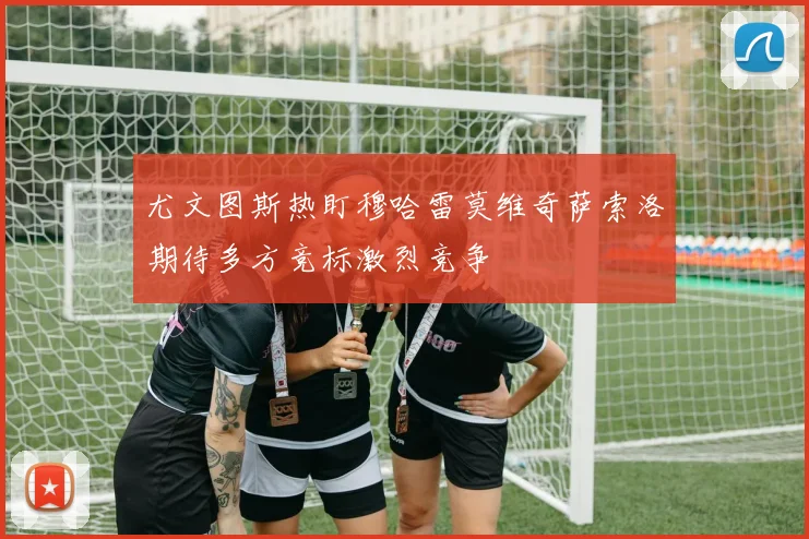 尤文图斯热盯穆哈雷莫维奇萨索洛期待多方竞标激烈竞争