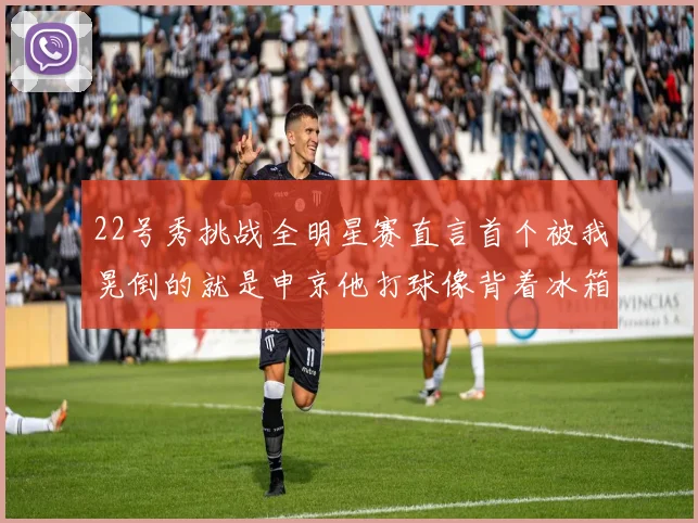 22号秀挑战全明星赛直言首个被我晃倒的就是申京他打球像背着冰箱一样笨重