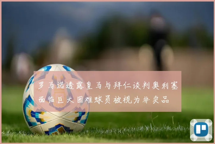 罗马诺透露皇马与拜仁谈判奥利塞面临巨大困难球员被视为非卖品