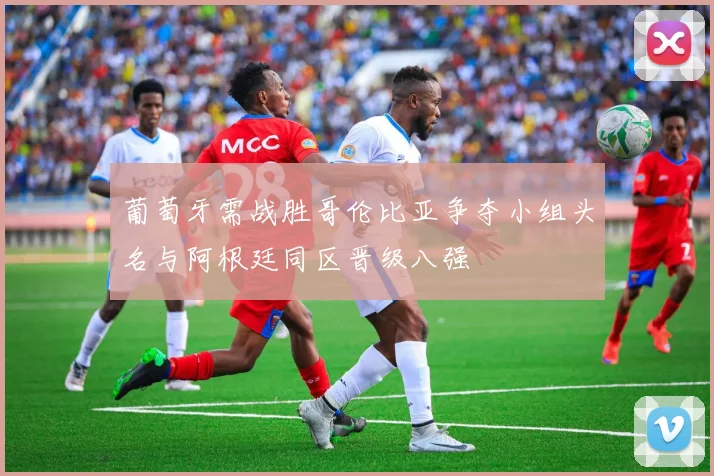 葡萄牙需战胜哥伦比亚争夺小组头名与阿根廷同区晋级八强