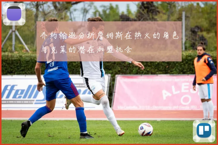 乔约翰逊分析詹姆斯在热火的角色与克莱的潜在加盟机会