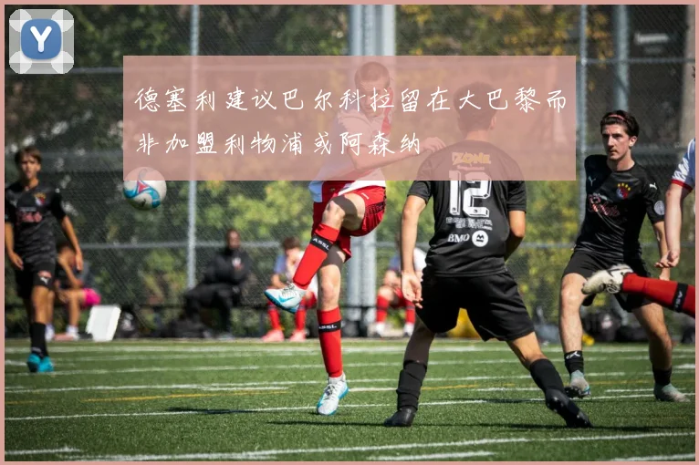 德塞利建议巴尔科拉留在大巴黎而非加盟利物浦或阿森纳