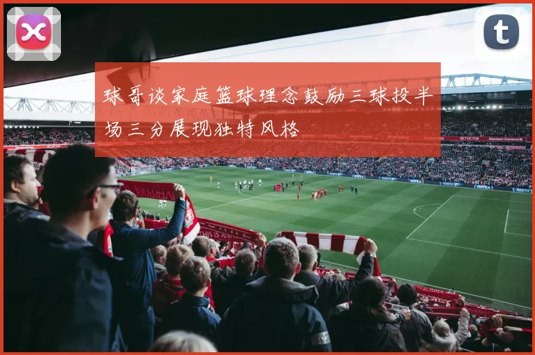 球哥谈家庭篮球理念鼓励三球投半场三分展现独特风格