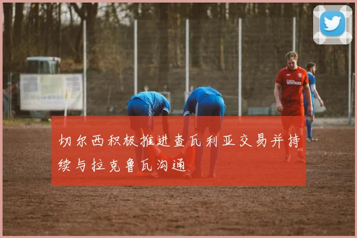 切尔西积极推进查瓦利亚交易并持续与拉克鲁瓦沟通