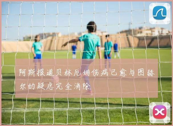 阿斯报道贝林厄姆伤病已愈与图赫尔的疑虑完全消除