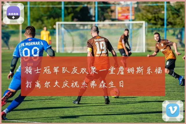 骑士冠军队友欢聚一堂詹姆斯乐福打高尔夫庆祝杰弗森生日