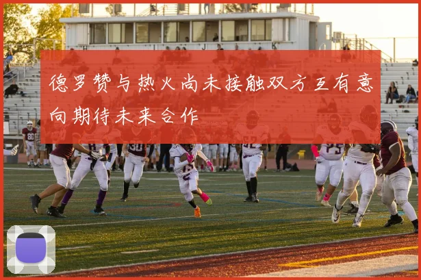 德罗赞与热火尚未接触双方互有意向期待未来合作