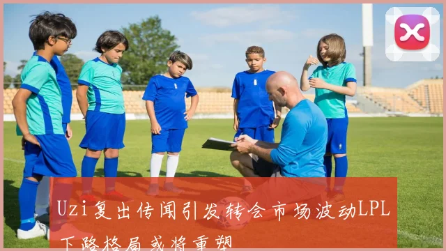 Uzi复出传闻引发转会市场波动LPL下路格局或将重塑
